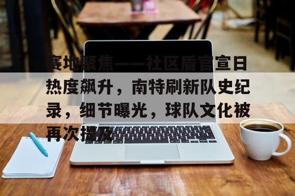 包含赛地聚焦——社区盾官宣日热度飙升,南特刷新队史纪录,细节曝光,球队文化被再次提及的词条 包含赛地聚焦——社区盾官宣日热度飙升,南特刷新队史纪录,细节曝光,球队文化被再次提及的词条